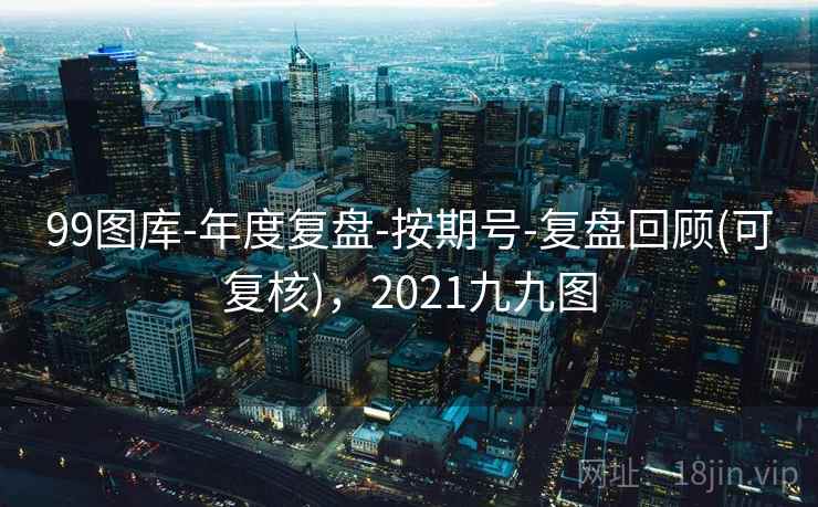 99图库-年度复盘-按期号-复盘回顾(可复核)，2021九九图