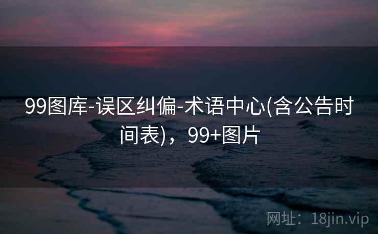 99图库-误区纠偏-术语中心(含公告时间表)，99+图片